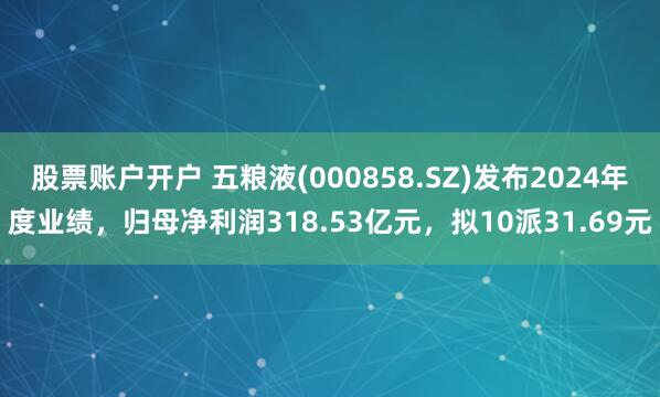 股票账户开户 五粮液(000858.SZ)发布2024年度业绩，归母净利润318.53亿元，拟10派31.69元