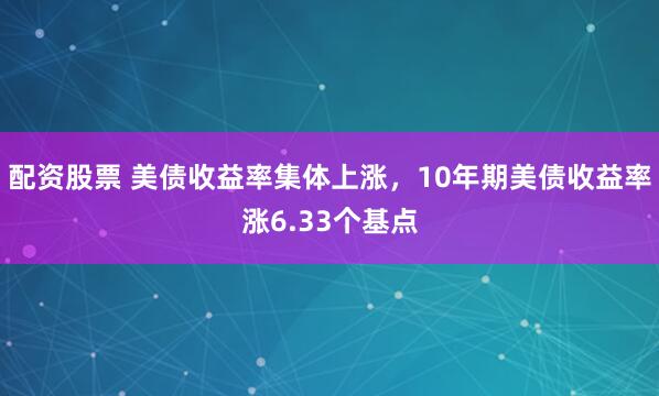 配资股票 美债收益率集体上涨，10年期美债收益率涨6.33个基点