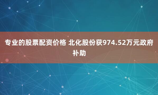 专业的股票配资价格 北化股份获974.52万元政府补助