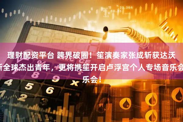 理财配资平台 跨界破圈！笙演奏家张成斩获达沃斯全球杰出青年，更将携笙开启卢浮宫个人专场音乐会！