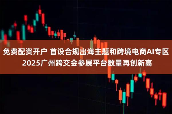 免费配资开户 首设合规出海主题和跨境电商AI专区 2025广州跨交会参展平台数量再创新高