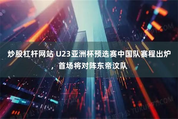 炒股杠杆网站 U23亚洲杯预选赛中国队赛程出炉，首场将对阵东帝汶队