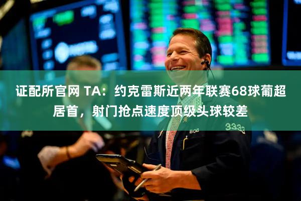 证配所官网 TA：约克雷斯近两年联赛68球葡超居首，射门抢点速度顶级头球较差