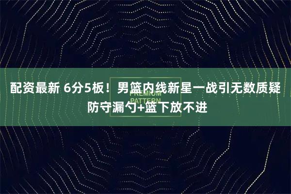 配资最新 6分5板！男篮内线新星一战引无数质疑 防守漏勺+篮下放不进