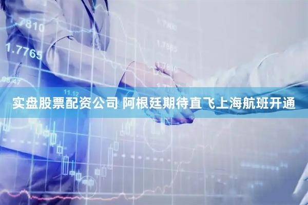 实盘股票配资公司 阿根廷期待直飞上海航班开通