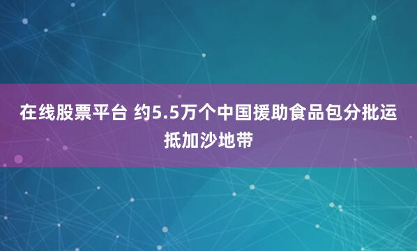 在线股票平台 约5.5万个中国援助食品包分批运抵加沙地带