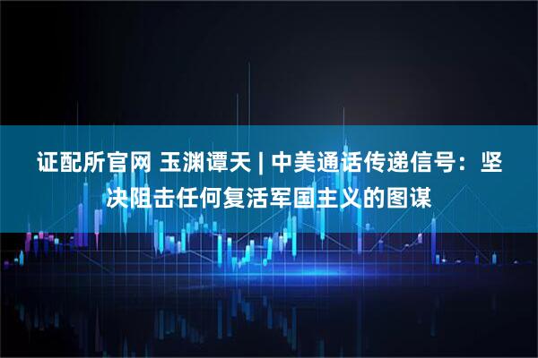 证配所官网 玉渊谭天 | 中美通话传递信号：坚决阻击任何复活军国主义的图谋