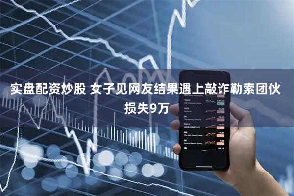 实盘配资炒股 女子见网友结果遇上敲诈勒索团伙 损失9万