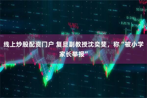 线上炒股配资门户 复旦副教授沈奕斐，称“被小学家长举报”
