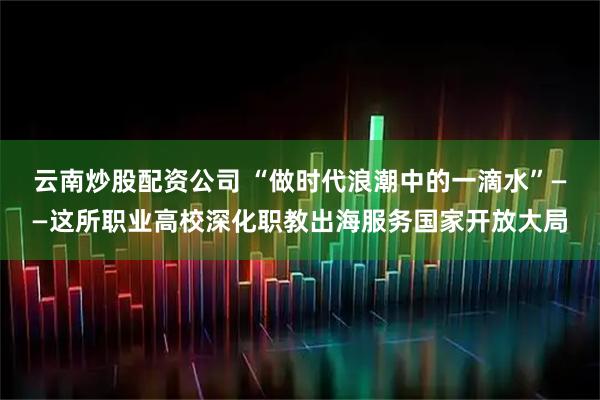 云南炒股配资公司 “做时代浪潮中的一滴水”——这所职业高校深化职教出海服务国家开放大局