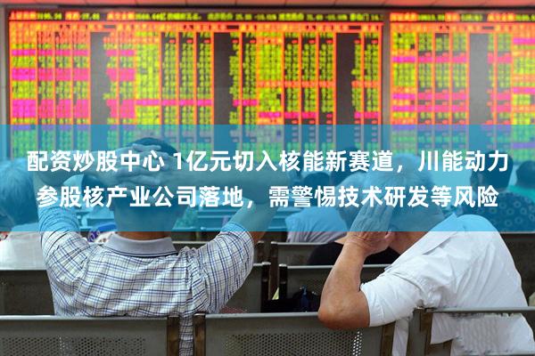配资炒股中心 1亿元切入核能新赛道，川能动力参股核产业公司落地，需警惕技术研发等风险